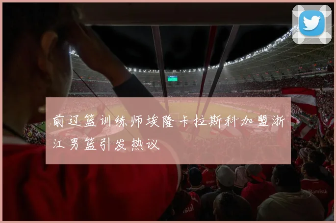 前辽篮训练师埃隆卡拉斯科加盟浙江男篮引发热议