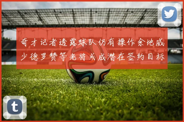 奇才记者透露球队仍有操作余地威少德罗赞等老将或成潜在签约目标