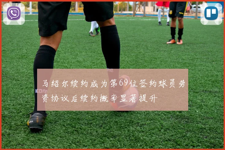 马绍尔续约成为第69位签约球员劳资协议后续约概率显著提升
