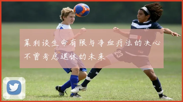 莱利谈生命有限与净血疗法的决心不曾考虑退休的未来