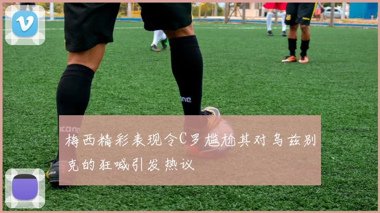 梅西精彩表现令C罗尴尬其对乌兹别克的狂喊引发热议