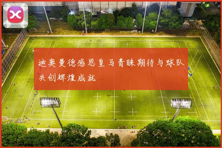 迪奥曼德感恩皇马青睐期待与球队共创辉煌成就