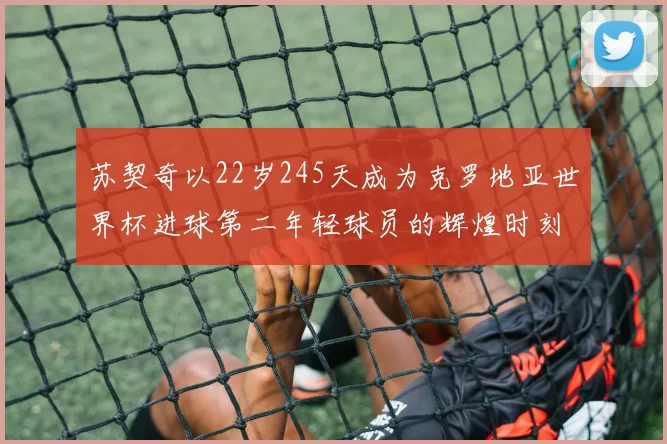 苏契奇以22岁245天成为克罗地亚世界杯进球第二年轻球员的辉煌时刻